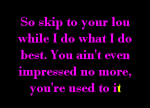 So skip to your lou
While I do What I do

best. You ain't even
impressed 110 more,
you're used to it