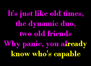 It's just like old 1imes,
the dynamic duo,
two old friends
Why panic, you already
know Who's capable