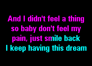 And I didn't feel a thing
so baby don't feel my
pain, iust smile back

I keep having this dream