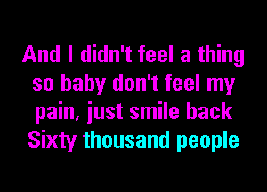 And I didn't feel a thing
so baby don't feel my
pain, iust smile hack
Sixty thousand people
