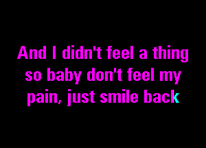 And I didn't feel a thing

so baby don't feel my
pain, iust smile back