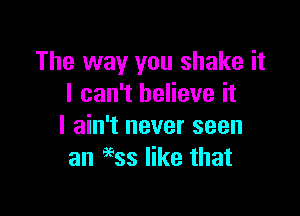 The way you shake it
I can't believe it

I ain't never seen
an 9935 like that