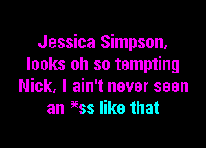 Jessica Simpson,
looks oh so tempting

Nick, I ain't never seen
an 9935 like that