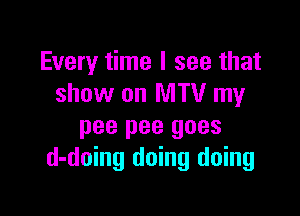 Every time I see that
show on MTV my

pee pee goes
d-doing doing doing