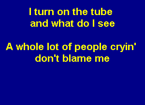 I turn on the tube
and what do I see

A whole lot of people cryin'

don't blame me