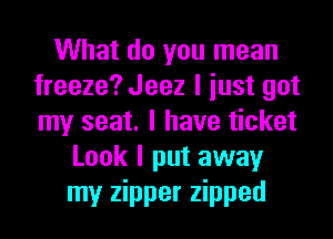 What do you mean
freeze? Jeez I iust got
my seat. I have ticket

Look I put away
my zipper zipped