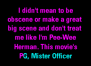 I didn't mean to be
obscene or make a great
big scene and don't treat

me like I'm Pee-Wee

Herman. This movie's
PG, Mister Officer