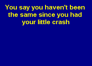 You say you haven't been
the same since you had
your little crash