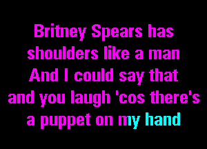 Britney Spears has
shoulders like a man
And I could say that

and you laugh 'cos there's
a puppet on my hand