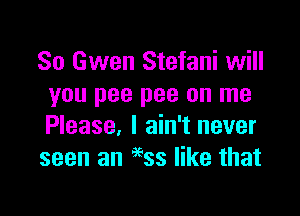 80 Gwen Stefani will
you pee pee on me

Please, I ain't never
seen an 66ss like that