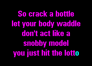 So crack a bottle
let your body waddle

don't act like a
snobby model
you just hit the lotto