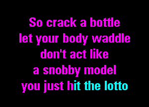 So crack a bottle
let your body waddle

don't act like
a snobby model
you just hit the lotto