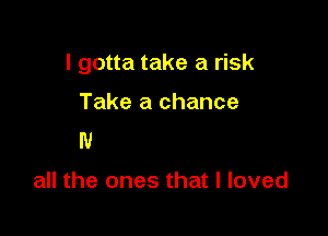 I gotta take a risk
'1

But I won't forget

all the ones that I loved