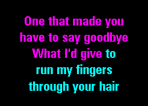 One that made you
have to say goodbye

What I'd give to
run my fingers
through your hair