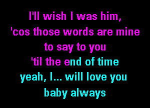 I'll wish I was him,
'cos those words are mine
to say to you

'til the end of time
yeah, I... will love you

baby always