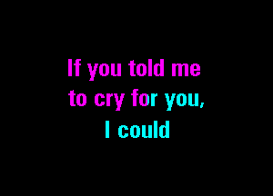 If you told me

to cry for you,
I could