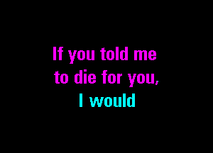 If you told me

to die for you,
I would