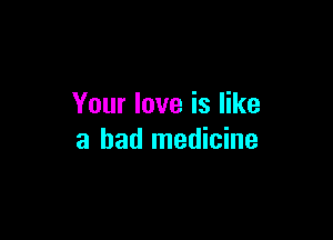 Your love is like

a bad medicine