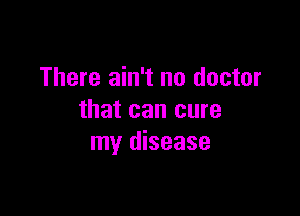 There ain't no doctor

that can cure
my disease