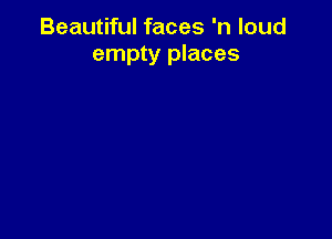 Beautiful faces 'n loud
empty places