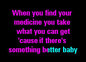 When you find your
medicine you take
what you can get
'cause if there's
something better baby