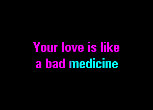 Your love is like

a bad medicine