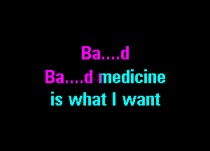 Ba....d

Ba....d medicine
is what I want