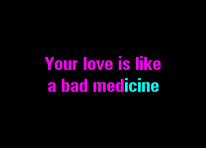 Your love is like

a bad medicine