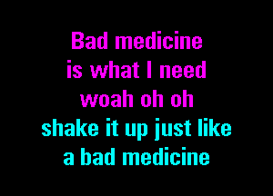 Bad medicine
is what I need

woah oh oh
shake it up just like
a bad medicine