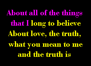 About all of the things
that I long to believe
About love, the truth,

What you mean to me
and the truth is