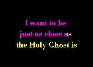 I want to be

just as close as

the Holy Ghost is