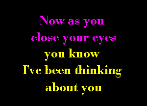 Now as you

close your eyes

you know
I've been thinking
about you