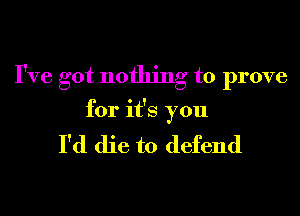 I've got nothing to prove
for it's you

I'd die to defend