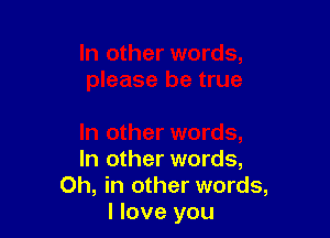 In other words,
Oh, in other words,
I love you