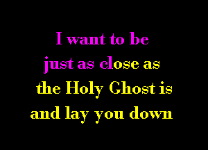 I want to be

just as close as
the Holy Ghost is

and lay you down