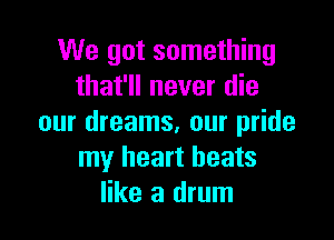 We got something
that'll never die

our dreams, our pride
my heart beats
like a drum