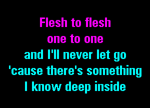 Flesh to flesh
one to one

and I'll never let go
'cause there's something
I know deep inside