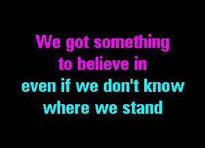 We got something
to believe in

even if we don't know
where we stand