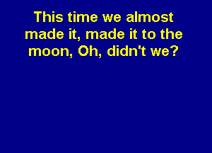 This time we almost
made it, made it to the
moon, Oh, didn't we?