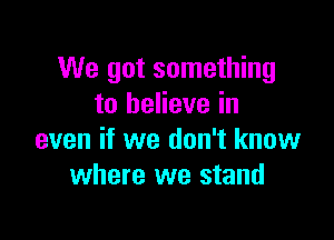 We got something
to believe in

even if we don't know
where we stand