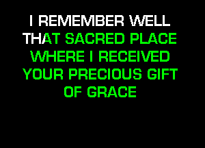 I REMEMBER WELL
THAT SACRED PLACE
WHERE I RECEIVED
YOUR PRECIOUS GIFT
OF GRACE