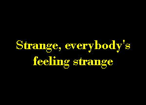 Strange, everybody's

feeling strange