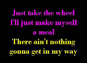 Just take the Wheel
I'll just make myself
a meal
There ain't nothing

gonna get in my way