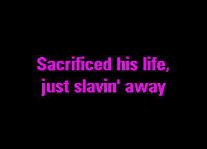 Sacrificed his life,

just slavin' away