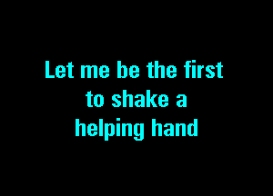 Let me be the first

to shake a
helping hand