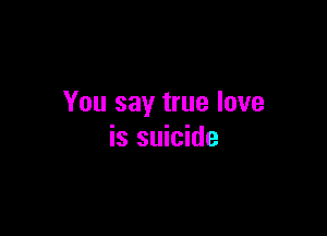 You say true love

is suicide