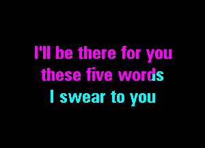 I'll be there for you

these five words
I swear to you