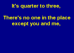 It's quarter to three,

There's no one in the place
except you and me,