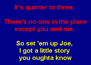 80 set 'em up Joe,
I got a little story
you oughta know