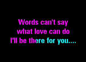 Words can't say

what love can do
I'll be there for you....